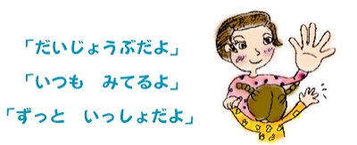 「だいじょうぶだよ」<BR>「いつも　みてるよ」<BR>「ずっと　いっしょだよ」